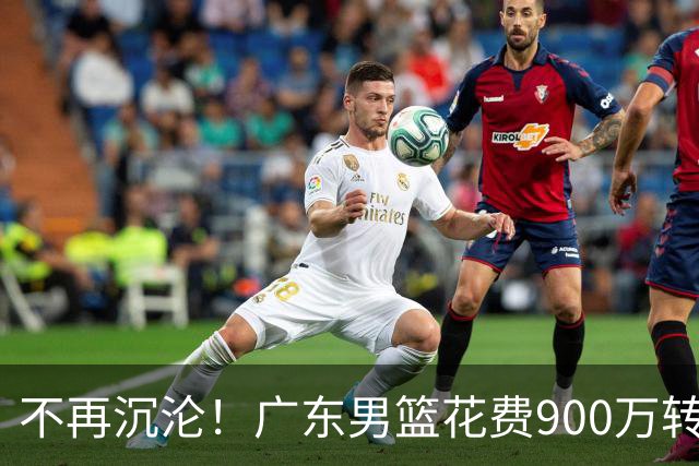 不再沉沦！广东男篮花费900万转会费签下昔日状元内线，杜锋誓言不再摆烂